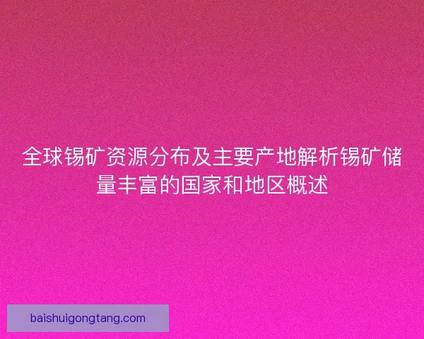 全球锡矿资源分布及主要产地解析锡矿储量丰富的国家和地区概述