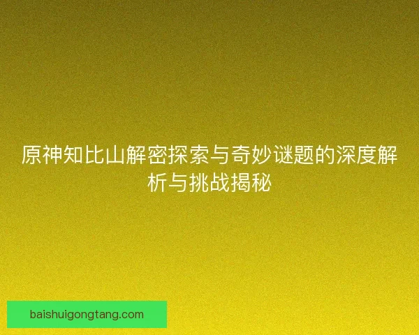 原神知比山解密探索与奇妙谜题的深度解析与挑战揭秘 原神知比山解密探索与奇妙谜题的深度解析与挑战揭秘