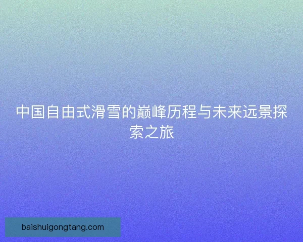 中国自由式滑雪的巅峰历程与未来远景探索之旅 中国自由式滑雪的巅峰历程与未来远景探索之旅