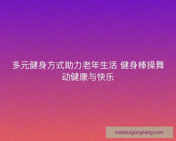 多元健身方式助力老年生活 健身棒操舞动健康与快乐