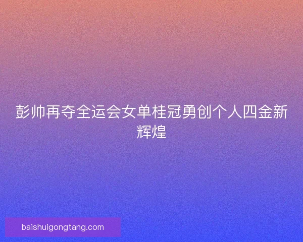 彭帅再夺全运会女单桂冠勇创个人四金新辉煌 彭帅再夺全运会女单桂冠勇创个人四金新辉煌
