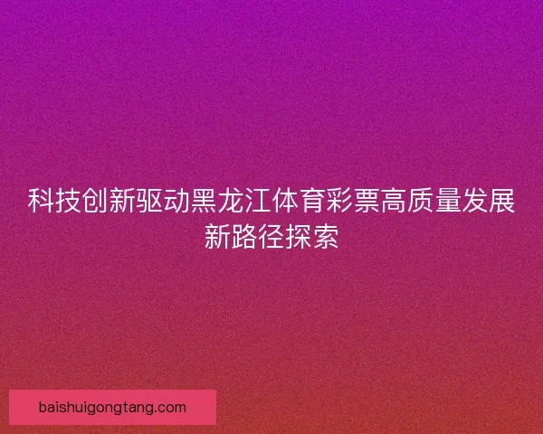 科技创新驱动黑龙江体育彩票高质量发展新路径探索 科技创新驱动黑龙江体育彩票高质量发展新路径探索