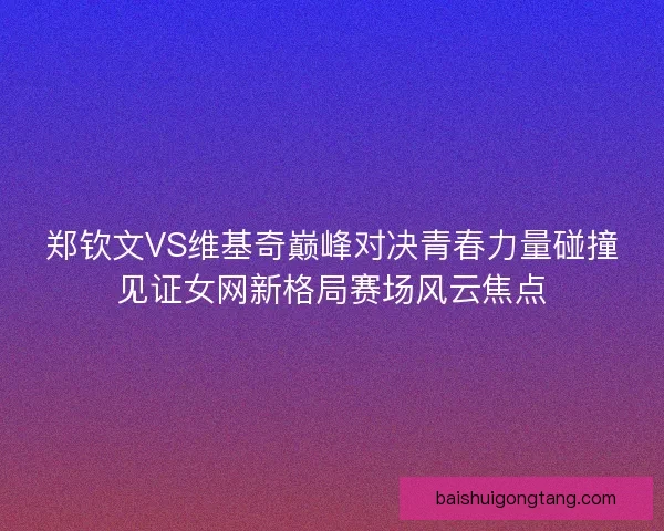 郑钦文VS维基奇巅峰对决青春力量碰撞见证女网新格局赛场风云焦点 郑钦文VS维基奇巅峰对决青春力量碰撞见证女网新格局赛场风云焦点