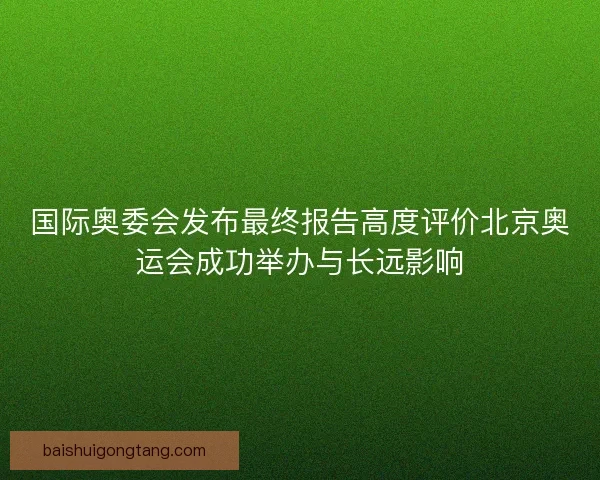 国际奥委会发布最终报告高度评价北京奥运会成功举办与长远影响