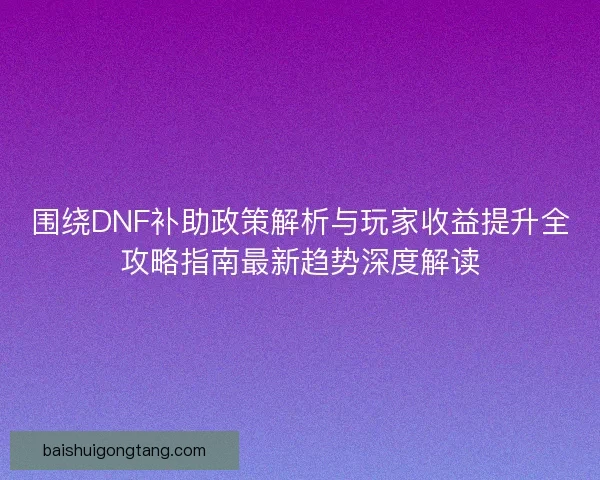 围绕DNF补助政策解析与玩家收益提升全攻略指南最新趋势深度解读