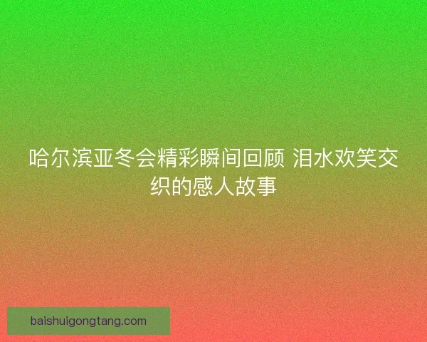 哈尔滨亚冬会精彩瞬间回顾 泪水欢笑交织的感人故事 哈尔滨亚冬会精彩瞬间回顾 泪水欢笑交织的感人故事