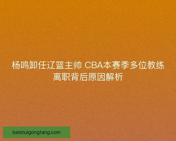杨鸣卸任辽篮主帅 CBA本赛季多位教练离职背后原因解析