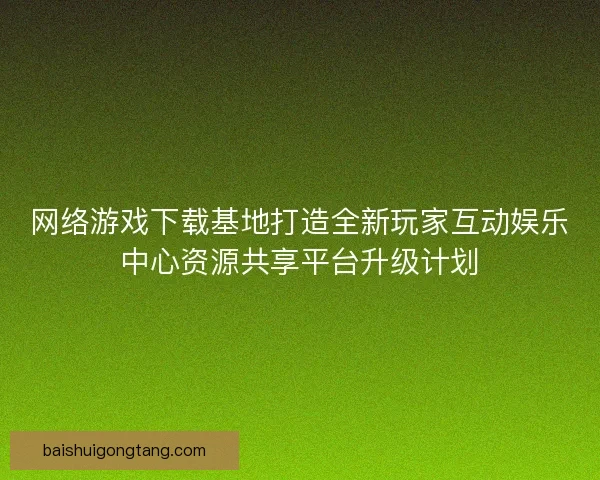 网络游戏下载基地打造全新玩家互动娱乐中心资源共享平台升级计划