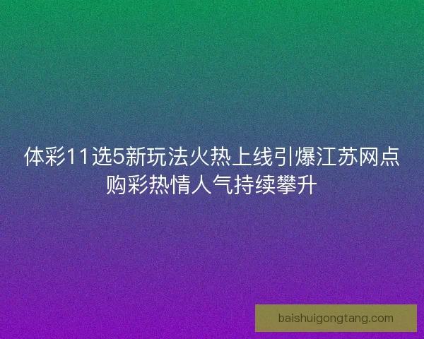 体彩11选5新玩法火热上线引爆江苏网点购彩热情人气持续攀升
