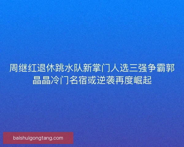 周继红退休跳水队新掌门人选三强争霸郭晶晶冷门名宿或逆袭再度崛起