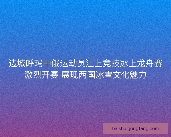 边城呼玛中俄运动员江上竞技冰上龙舟赛激烈开赛 展现两国冰雪文化魅力 边城呼玛中俄运动员江上竞技冰上龙舟赛激烈开赛 展现两国冰雪文化魅力