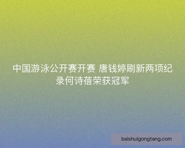 中国游泳公开赛开赛 唐钱婷刷新两项纪录何诗蓓荣获冠军