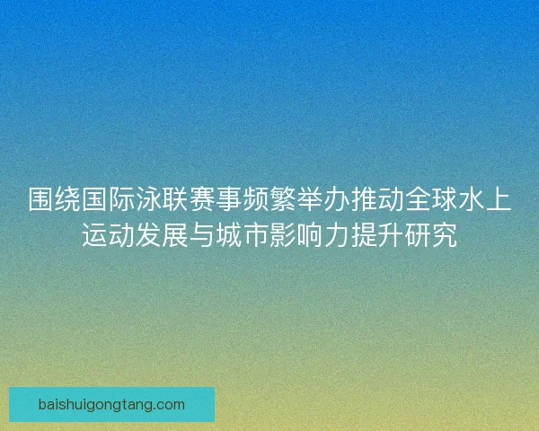 围绕国际泳联赛事频繁举办推动全球水上运动发展与城市影响力提升研究