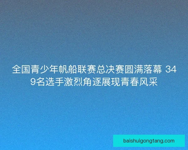 全国青少年帆船联赛总决赛圆满落幕 349名选手激烈角逐展现青春风采
