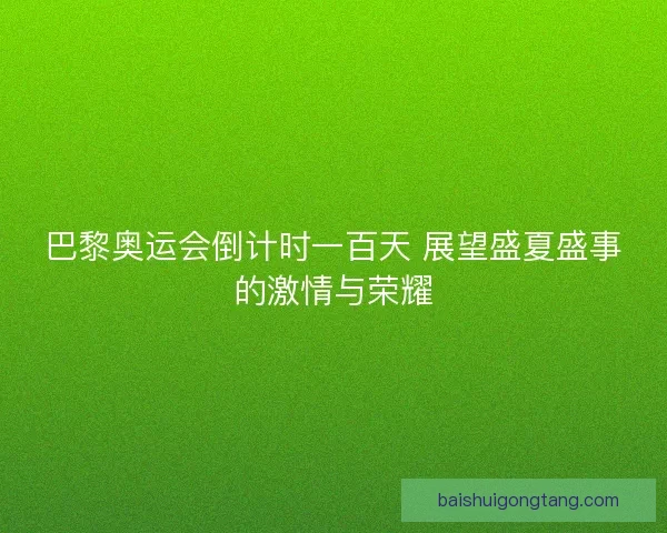 巴黎奥运会倒计时一百天 展望盛夏盛事的激情与荣耀