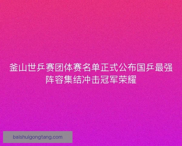 釜山世乒赛团体赛名单正式公布国乒最强阵容集结冲击冠军荣耀 釜山世乒赛团体赛名单正式公布国乒最强阵容集结冲击冠军荣耀