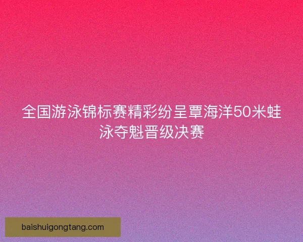 全国游泳锦标赛精彩纷呈覃海洋50米蛙泳夺魁晋级决赛
