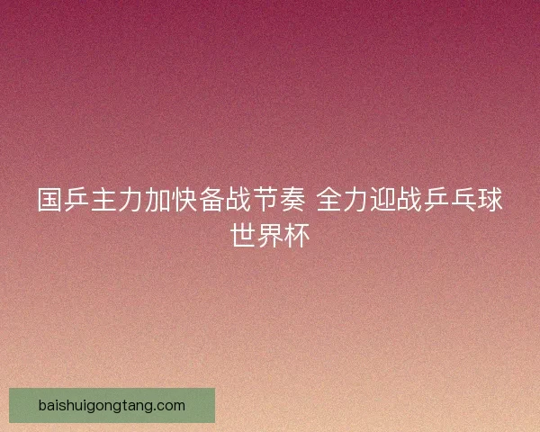 国乒主力加快备战节奏 全力迎战乒乓球世界杯