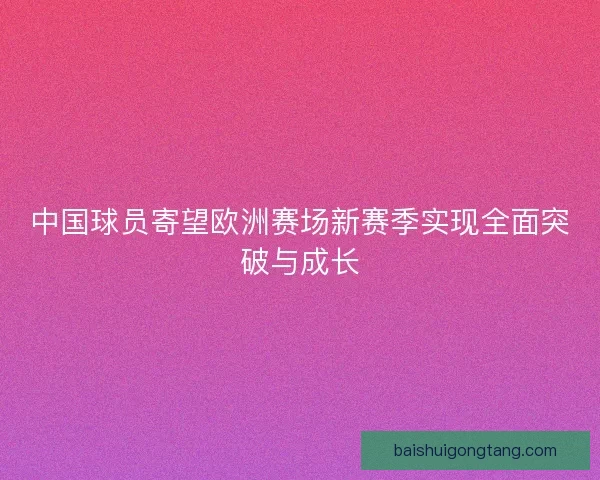 中国球员寄望欧洲赛场新赛季实现全面突破与成长 中国球员寄望欧洲赛场新赛季实现全面突破与成长