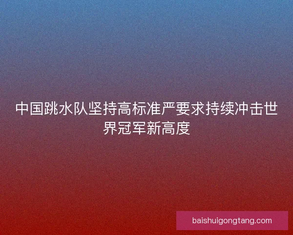 中国跳水队坚持高标准严要求持续冲击世界冠军新高度
